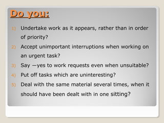 Do you:Do you:
1) Undertake work as it appears, rather than in order
of priority?
2) Accept unimportant interruptions when working on
an urgent task?
3) Say ―yes to work requests even when unsuitable?
4) Put off tasks which are uninteresting?
5) Deal with the same material several times, when it
should have been dealt with in one sitting?
 