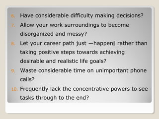 6. Have considerable difficulty making decisions?
7. Allow your work surroundings to become
disorganized and messy?
8. Let your career path just ―happen rather than‖
taking positive steps towards achieving
desirable and realistic life goals?
9. Waste considerable time on unimportant phone
calls?
10. Frequently lack the concentrative powers to see
tasks through to the end?
 