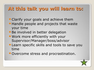 At this talk you will learn to:At this talk you will learn to:
Clarify your goals and achieve them
Handle people and projects that waste
your time
Be involved in better delegation
Work more efficiently with your
Supervisor/Manager/boss/advisor
Learn specific skills and tools to save you
time
Overcome stress and procrastination.
 