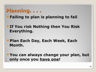 40
Planning. . . .Planning. . . .
Failing to plan is planning to fail
If You risk Nothing then You Risk
Everything.
Plan Each Day, Each Week, Each
Month.
You can always change your plan, but
only once you have one!
 