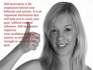 Self motivation is the
inspiration behind your
behavior and actions. It is an
important mechanism that
will help you to reach your
goal, without external
influence. Self motivation
improves
your confidence and self-
esteem, as well as gives you
strength to achieve your
goal.
 
