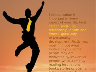 Self motivation is
important in every
aspect of your life, be it
career, social life,
relationship, health and
fitness, spirituality
or personality
development. Firstly, you
must find out what
motivates you. Some
people may get
motivated by influential
people; while, some by
reading inspirational
books, stories or poems.
 