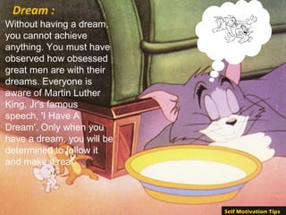 Without having a dream,
you cannot achieve
anything. You must have
observed how obsessed
great men are with their
dreams. Everyone is
aware of Martin Luther
King, Jr's famous
speech, 'I Have A
Dream'. Only when you
have a dream, you will be
determined to follow it
and make it real.
Dream :
Self Motivation Tips
 