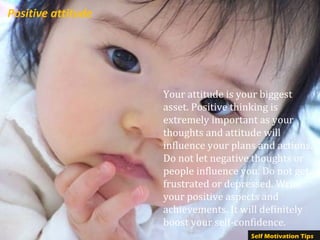 Positive attitude
Your attitude is your biggest
asset. Positive thinking is
extremely important as your
thoughts and attitude will
influence your plans and actions.
Do not let negative thoughts or
people influence you. Do not get
frustrated or depressed. Write
your positive aspects and
achievements. It will definitely
boost your self-confidence.
Self Motivation Tips
 