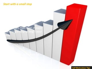  It takes a lot of effort to initiate 
the planned course of action. It 
is observed that most people 
have their plans ready, but they 
find it extremely difficult to 
make a start. You must at least 
take a single step to begin your 
work. 
Start with a small step
Once you begin, it is easier to 
continue. Do not fear making 
mistakes because the more 
you fear, the more likely you 
Self Motivation Tips
 