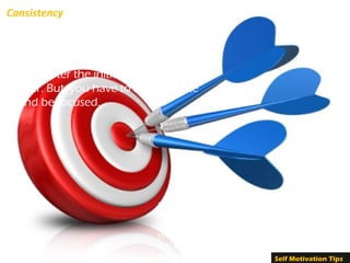Consistency
Steadiness and regularity in your
actions is very essential. It is possible
that you may get discouraged or
tired, after the initial excitement is
over. But, you have to self-motivate
and be focused.
Strengthen your interest and desire to succeed.
Do not complain about lack of resources or
unsuitable situations. If you are really determined,
you will accomplish your goal. You must not let
any kind of obstacles affect you or your action
plans. Self Motivation Tips
 