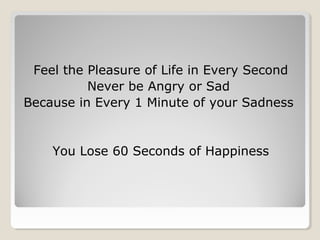 Feel the Pleasure of Life in Every Second
Never be Angry or Sad
Because in Every 1 Minute of your Sadness
You Lose 60 Seconds of Happiness
 