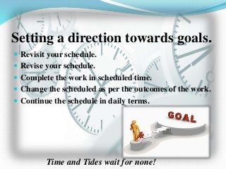 Setting a direction towards goals.
 Revisit your schedule.
 Revise your schedule.
 Complete the work in scheduled time.
 Change the scheduled as per the outcomes of the work.
 Continue the schedule in daily terms.
Time and Tides wait for none!
 