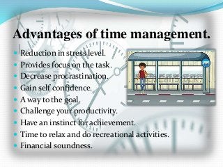 Advantages of time management.
 Reduction in stress level.
 Provides focus on the task.
 Decrease procrastination.
 Gain self confidence.
 A way to the goal.
 Challenge your productivity.
 Have an instinct for achievement.
 Time to relax and do recreational activities.
 Financial soundness.
 