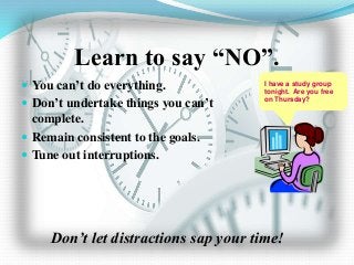 Learn to say “NO”.
 You can’t do everything.
 Don’t undertake things you can’t
complete.
 Remain consistent to the goals.
 Tune out interruptions.
Don’t let distractions sap your time!
I have a study group
tonight. Are you free
on Thursday?
 
