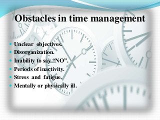 Obstacles in time management
 Unclear objectives.
 Disorganization.
 Inability to say “NO”.
 Periods of inactivity.
 Stress and fatigue.
 Mentally or physically ill.
 