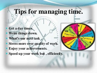 Tips for managing time.
 Get a day timer.
 Write things down.
 What’s our next task .
 Stress more over quality of work.
 Enjoy your achievements.
 Speed up your work but , efficiently.
 