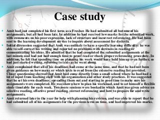 Case study
 Amit had just completed his first term as a Fresher. He had submitted all but one of his
assignments, but all had been late. In addition he had received low marks for the submitted work,
with comments on his poor expression, lack of structure and incorrect referencing. He had been
sent to the learning development service to inquire about assessment for dyslexia.
 Initial discussion suggested that Amit was unlikely to have a specific learning difficulty: he was
able to self-correct his writing and reported no problems with slowness in reading or
communicating his ideas. He admitted that he had completed the submitted assignments at the
last minute and had not had enough time to proof read or check proper referencing procedure. In
addition, he felt that spending time on planning his work would have held him up even further, so
had just started writing, referring to texts as he went along.
 Amit complained that all of his deadlines had come at the same time, and that he had not been
given guidance on how many or which texts to read from the extensive reading list provided.
Closer questioning showed that Amit had come directly from a small school where he had had a
lot of input from teaching staff with his organization and other study practices. It was suggested
that he set his own deadlines, spreading them out and starting in good time to make sure his
assignments were completed. He was shown how to plan his workload, and to set himself a flexible
study timetable for each week. Two more sessions were booked in which Amit was given advice on
selective reading, effective proof reading, correct referencing and how to prepare for and write
assignments.
 Amit returned later in the year for help with planning his revision, and was able to report that he
had submitted all of his assignments for the previous term on time, and had improved his marks.
 