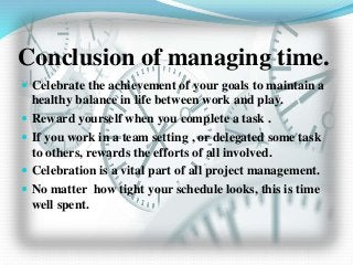 Conclusion of managing time.
 Celebrate the achievement of your goals to maintain a
healthy balance in life between work and play.
 Reward yourself when you complete a task .
 If you work in a team setting , or delegated some task
to others, rewards the efforts of all involved.
 Celebration is a vital part of all project management.
 No matter how tight your schedule looks, this is time
well spent.
 
