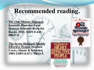 Recommended reading.
 The One Minute Manager,
Kenneth Blanchard and
Spencer Johnson, Berkeley
Books, 1981, ISBN 0-425-
09847-8
 The Seven Habits of Highly
Effective People, Stephen
Covey, Simon & Schuster,
1989, ISBN 0-671-70863-5.
 