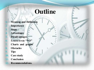 Outline
1. Meaning and Definition
2. Importance
3. Steps
4. Advantages
5. Disadvantages
6. Learn to say “NO”
7. Charts and graphs
8. Obstacles
9. Tips
10. Case study
11. Conclusion
12. Recommendations.
 