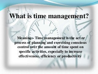 What is time management?
Meaning:- Time management is the act or
process of planning and exercising conscious
control over the amount of time spent on
specific activities, especially to increase
effectiveness, efficiency or productivity.
 