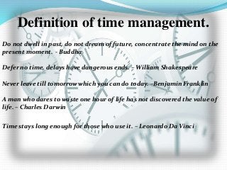 Definition of time management.
Do not dwell in past, do not dream of future, concentrate the mind on the
present moment. - Buddha
Defer no time, delays have dangerous ends. – William Shakespeare
Never leave till tomorrow which you can do today. –Benjamin Franklin
A man who dares to waste one hour of life has not discovered the value of
life. – Charles Darwin
Time stays long enough for those who use it. – Leonardo Da Vinci
 