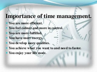 Importance of time management.
 You are more efficient.
 You feel calmer and more in control.
 You are more fulfilled.
 You have more energy.
 You develop more qualities.
 You achieve what you want to and need to faster.
 You enjoy your life more.
 