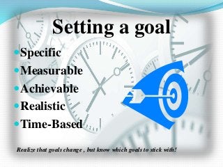 Setting a goal
Specific
Measurable
Achievable
Realistic
Time-Based
Realize that goals change , but know which goals to stick with!
 