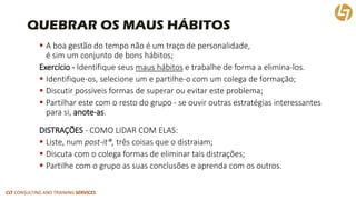 CLT CONSULTING AND TRAINING SERVICES 
QUEBRAR OS MAUS HÁBITOS 
A boa gestão do tempo não é um traço de personalidade, é sim um conjunto de bons hábitos; 
Exercício -Identifique seus maus hábitose trabalhe de forma a elimina-los. 
Identifique-os, selecione um e partilhe-o com um colega de formação; 
Discutir possíveis formas de superar ou evitar este problema; 
Partilhar este com o resto do grupo-se ouvir outras estratégias interessantes para si, anote-as. 
DISTRAÇÕES-COMO LIDAR COM ELAS: 
Liste, num post-it®,três coisas que o distraiam; 
Discuta com o colega formas de eliminar tais distrações; 
Partilhe com o grupo as suas conclusões e aprenda com os outros.  