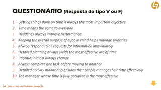CLT CONSULTING AND TRAINING SERVICES 
QUESTIONÁRIO (Resposta do tipo V ou F) 
1.Getting things done on time is always the most important objective 
2.Time means the same to everyone 
3.Deadlines always improve performance 
4.Keeping the overall purpose of a job in mind helps manage priorities 
5.Always respond to all requests for information immediately 
6.Detailed planning always yields the most effective use of time 
7.Priorities almost always change 
8.Always complete one task before moving to another 
9.Detailed activity monitoring ensures that people manage their time effectively 
10.The manager whose time is fully occupied is the most effective  