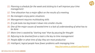 CLT CONSULTING AND TRAINING SERVICES 
11.Planning a schedule for the week and sticking to it will improve your time management 
12.Time allocation has a major effect on the results of a meeting 
13.No managers enjoy panic situations 
14.Management requires multitasking skills 
15.If a job looks too big break it down into smaller chunks 
16.One of the major causes of wasted time is a lack of understanding of what has to be done 
17.More time is wasted by ‘starting now’ than by pausing for thought 
18.Refusing to be diverted from a task is the key to time management 
19.People differ in what time of day they are most productive 
20.Intelligent, logical people have fewer problems with managing timehttp://sst-online.co.uk/start2.aspx?testid=5  