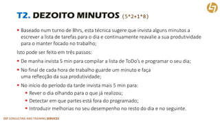 CLT CONSULTING AND TRAINING SERVICES 
T2. DEZOITO MINUTOS (5*2+1*8) 
Baseado num turno de 8hrs, esta técnica sugere que invista alguns minutos a escrever a lista de tarefas para o dia e continuamente reavalie a sua produtividade para o manter focado no trabalho; 
Isto pode ser feito em três passos: 
De manha invista 5 min para compilar a lista de ToDo’se programar o seu dia; 
No final de cada hora de trabalho guarde um minuto e façauma reflecção da sua produtividade; 
No início do período da tarde invista mais 5 min para: 
Rever o dia olhando para o que já realizou; 
Detectarem que partes está fora do programado; 
Introduzir melhorias no seu desempenho no resto do dia e no seguinte.  