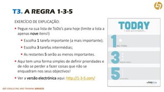 CLT CONSULTING AND TRAINING SERVICES 
T3. A REGRA 1-3-5 
EXERCÍCIO DE EXPLICAÇÃO: 
Pegue na sua lista de ToDo’spara hoje (limite a lista a apenas noveitens!) 
Escolha 1tarefa importante (a mais importante); 
Escolha 3tarefas intermédias; 
As restantes 5serão as menos importantes. 
Aqui tem uma forma simples de definir prioridades e de não se perder a fazer coisas que não se enquadram nos seus objectivos! 
Ver a versão electrónicaaqui: http://1-3-5.com/  