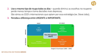 CLT CONSULTING AND TRAINING SERVICES 
2.Use o mesmo tipo de roupa todos os dias –quando diminui as escolhas no roupeiro perde menos tempo e toma decisões mais depressa; 
São vários os CEO’sinternacionais que optam por essa estratégia (ex. Steve Jobs); 
3.Perceba a diferença entre URGENTE e IMPORTANTE; 
DwightD Eisenhower [1890 –1969]  