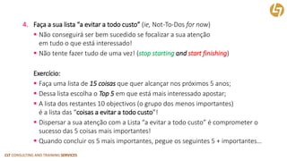 CLT CONSULTING AND TRAINING SERVICES 
4.Faça a sua lista “a evitar a todo custo”(ie, Not-To-Dosfor now) 
Não conseguirá ser bem sucedido se focalizar a sua atenção em tudo o que está interessado! 
Não tente fazer tudo de uma vez! (stop startingandstartfinishing) 
Exercício: 
Faça uma lista de 15 coisas que quer alcançar nos próximos 5 anos; 
Dessa lista escolha o Top 5em que está mais interessado apostar; 
A lista dos restantes 10 objectivos(o grupo dos menos importantes) é a lista das “coisas a evitar a todo custo”! 
Dispersar a sua atenção com a Lista “a evitar a todo custo” é comprometer o sucesso das 5 coisas mais importantes! 
Quando concluir os 5 mais importantes, pegue os seguintes 5 + importantes…  