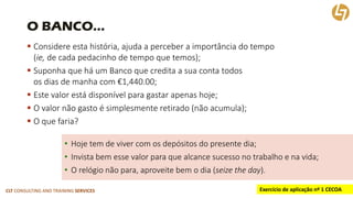CLT CONSULTING AND TRAINING SERVICES 
O BANCO… 
Considere esta história, ajuda a perceber a importância do tempo (ie, de cada pedacinho de tempo que temos); 
Suponha que há um Banco que credita a sua conta todosos dias de manha com €1,440.00; 
Este valor está disponível para gastar apenas hoje; 
O valor não gasto é simplesmente retirado (não acumula); 
O que faria? 
•Hoje tem de viver com os depósitos do presente dia; 
•Invista bem esse valor para que alcance sucesso no trabalho e na vida; 
•O relógio não para, aproveite bem o dia (seizetheday). 
Exercício de aplicação nº 1 CECOA  