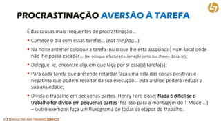 CLT CONSULTING AND TRAINING SERVICES 
PROCRASTINAÇÃO AVERSÃO À TAREFA 
É das causas mais frequentes de procrastinação… 
Comece o dia com essas tarefas… (eatthefrog…) 
Na noite anterior coloque a tarefa (ou o que lhe está associado) num local onde não lhe possa escapar… (ex. coloque a factura/reclamação junto das chaves do carro); 
Delegue, ie, encontre alguém que faça por si essa(s) tarefa(s); 
Para cada tarefa que pretende retardar faça uma lista das coisas positivas e negativas que podem resultar da sua execução… esta análise poderá reduzir a sua ansiedade; 
Divida o trabalho em pequenas partes. Henry Ford disse: Nada é difícil se o trabalho for divido em pequenas partes(fez isso para a montagem do T Model…) –outro exemplo: faça um fluxograma de todas as etapas do trabalho.  