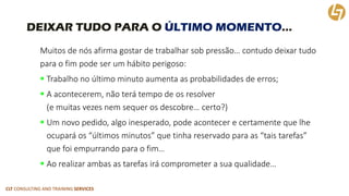 CLT CONSULTING AND TRAINING SERVICES 
DEIXAR TUDO PARA O ÚLTIMO MOMENTO… 
Muitos de nós afirma gostar de trabalhar sob pressão… contudo deixar tudo para o fim pode ser um hábito perigoso: 
Trabalho no último minuto aumenta as probabilidades de erros; 
A acontecerem, não terá tempo de os resolver (e muitas vezes nem sequer os descobre… certo?) 
Um novo pedido, algo inesperado, pode acontecer e certamente que lhe ocupará os “últimos minutos” que tinha reservado para as “tais tarefas” que foi empurrando para o fim… 
Ao realizar ambas as tarefas irá comprometer a sua qualidade…  