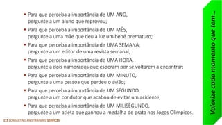 CLT CONSULTING AND TRAINING SERVICES 
Para que perceba a importância de UM ANO, pergunte a um aluno que reprovou; 
Para que perceba a importância de UM MÊS, pergunte a uma mãe que deu à luz um bebé prematuro; 
Para que perceba a importância de UMA SEMANA, pergunte a um editor de uma revista semanal; 
Para que perceba a importância de UMA HORA, pergunte a dois namorados que esperam por se voltarem a encontrar; 
Para que perceba a importância de UM MINUTO, pergunte a uma pessoa que perdeu o avião; 
Para que perceba a importância de UM SEGUNDO, pergunte a um condutor que acabou de evitar um acidente; 
Para que perceba a importância de UM MILISEGUNDO, pergunte a um atleta que ganhou a medalha de prata nos Jogos Olímpicos. 
Valorize cada momento que tem…  