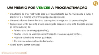 CLT CONSULTING AND TRAINING SERVICES 
UM PRÉMIO POR VENCERA PROCRASTINAÇÃO 
Uma forma de criar motivação para fazer aquela tarefa que há muito anda a evitar é prometer a si mesmo um prémio após a sua conclusão; 
Uma outra forma é reconhecer as consequências negativas da procrastinação. 
Sempre que sentir que está a fugir à realização pergunte-se se está disposto a sofrer as consequências de: 
Falhar a data de entrega (deadline); 
Não ter tempo de verificar a existências de erros ou esquecimentos… 
Produzir trabalho de menor qualidade; 
Stressassociado à realização das tarefas. 
Valerá a pena correr os riscos?  