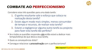 CLT CONSULTING AND TRAINING SERVICES 
COMBATE AO PERFECCIONISMO 
Considere estas três questões para uma dada tarefa: 
1.O ganho resultante vale o esforço que coloca narealização desta tarefa? 
2.Existe algum modo mais simples, menos consumidorde tempo e recursos, de realizar esta tarefa? 
3.Estarei a negligenciar alguma outra tarefa ou projectopara fazer esta tarefa tão perfeita? 
Se a todas as questões respondeu simentão estará a dedicar maistempo/esforço do que devia a essa tarefa; 
Quais as consequências disto? 
Consegue relacionar a procrastinaçãocom o perfeccionismo? 
Não esquecer!O perfeito é inimigo do bom  