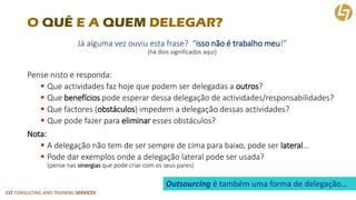 CLT CONSULTING AND TRAINING SERVICES 
O QUÊE A QUEMDELEGAR? 
Já alguma vez ouviu esta frase? “isso não é trabalho meu!” (há dois significados aqui) 
Pense nisto e responda: 
Que actividadesfaz hoje que podem ser delegadas a outros? 
Que benefícios pode esperar dessa delegação de actividades/responsabilidades? 
Que factores(obstáculos) impedem a delegação dessas actividades? 
Que pode fazer para eliminaresses obstáculos? 
Nota: 
A delegação não tem de ser sempre de cima para baixo, pode ser lateral… 
Pode dar exemplos onde a delegação lateral pode ser usada? (pense nas sinergiasque pode criar com os seus pares) 
Outsourcing é também uma forma de delegação…  