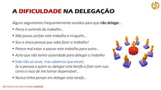 CLT CONSULTING AND TRAINING SERVICES 
A DIFICULDADENA DELEGAÇÃO 
Alguns argumentos frequentemente ouvidos para que não delegar… 
Perco o controlo do trabalho… 
Não posso confiar este trabalho a ninguém… 
Sou a única pessoa que sabe fazer o trabalho! 
Parece mal estar a passar este trabalho para outro… 
Acho que não tenho autoridade para delegar o trabalho 
Este não se ouve, mas sabemos que existe: Se a pessoa a quem eu delegar esta tarefa a fizer com sucessocorro o risco de me tornar dispensável… 
Nunca tinha pensar em delegar esta tarefa…  