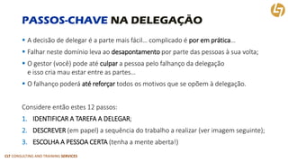 CLT CONSULTING AND TRAINING SERVICES 
PASSOS-CHAVENA DELEGAÇÃO 
A decisão de delegar é a parte mais fácil… complicado é por em prática… 
Falhar neste domínio leva ao desapontamento por parte das pessoas à sua volta; 
O gestor (você) pode até culpara pessoa pelo falhanço da delegaçãoe isso cria mau estar entre as partes… 
O falhanço poderá até reforçartodos os motivos que se opõem à delegação. 
Considere então estes 12 passos: 
1.IDENTIFICAR A TAREFA A DELEGAR; 
2.DESCREVER(em papel) a sequência do trabalho a realizar (ver imagem seguinte); 
3.ESCOLHA A PESSOA CERTA (tenha a mente aberta!)  