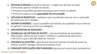 CLT CONSULTING AND TRAINING SERVICES 
4.EXPLICAR O DESAFIO(a tarefa a realizar) –imagine ter de fazer um bolo conhecendo apenas metade da receita... 
Encoraje as questões por parte da pessoa que irá fazer o trabalho 
Ponha em acçãoas suas capacidadesde comunicação 
5.EXPLICAR OS BENEFÍCIOS–explique o que se pretende alcançar com a realização da tarefa que está a delegar; 
6.DEFINIR OS PADRÕES–quais os padrões de trabalho, de qualidade e que métricas se aplicam à tarefa que está a ser delegada… 
7.DISCUTA/DEFINA AS DEADLINES– 
8.ESTABELEÇA UM MÉTODO DE REPORT–para dar feedback de resultados e dificuldades. Defina de que modo o “relatório” é apresentado (formal ou informal?) e qual a periodicidade do mesmo? 
9.ENCORAJE AS QUESTÕES–garanta que não ficam dúvidas do lado de quem vai realizar a tarefa a delegar. Sumarize os passos 4 a 8; 
10.CONDUZIR VERIFICAÇÕES NÃO PLANEADAS(apareça sem avisar para acompanhar)  