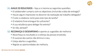 CLT CONSULTING AND TRAINING SERVICES 
11.AVALIE OS RESULTADOS–faça a si mesmo as seguintes questões: 
O colaborador cumpriu com os objectivos(incluindo a data de entrega)? 
Houve algum imprevisto no decorrer da realização do trabalho delegado? 
É este o colaborar certo para este tipo de tarefa? 
O relatório final entregue foi suficiente? 
A sua relutância para delegar foi extinta? 
Se não, porquê? 
12.RECONHEÇA O DESEMPENHOe aponte as sugestões de melhoria: 
Reconheça os resultados e o esforço da pessoa envolvida; 
O sucesso dos outros não diminui o seu; 
Esteja aberto a sugestões; 
Registe as oportunidades de melhoria.  