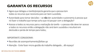 CLT CONSULTING AND TRAINING SERVICES 
GARANTA OS RECURSOS 
Agora que delegou a tarefa/projectogaranta que a pessoa tem todos os recursos que necessita para ser bem sucedido; 
Autoridade para tomar decisões –se nãoder autoridade e autonomia à pessoa que irá fazer o trabalho que tempo acha que irá poupar com a delegação? 
Acesso a todos os recursos para a realização da tarefa –a pessoa não deve ter acesso a todos os recursos então a delegação não será bem sucedida e resultará em desilusão e perda de tempo para todos; 
IMPORTANTE CONSIDERAR: 
Reuniões de acompanhamento/followup 
Atenção -Evite fazer micro-gestãodo trabalho delegado… dê espaço!  