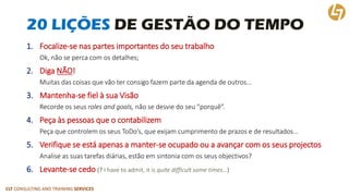CLT CONSULTING AND TRAINING SERVICES 
20 LIÇÕES DE GESTÃO DO TEMPO 
1.Focalize-se nas partes importantes do seu trabalho 
Ok, não se perca com os detalhes; 
2.Diga NÃO! 
Muitas das coisas que vão ter consigo fazem parte da agenda de outros… 
3.Mantenha-se fiel à sua Visão 
Recorde os seus roles andgoals, não se desvie do seu “porquê”. 
4.Peça às pessoas que o contabilizem 
Peça que controlem os seus ToDo’s, que exijam cumprimento de prazos e de resultados… 
5.Verifique se está apenas a manter-se ocupado ou a avançar com os seus projectos 
Analise as suas tarefas diárias, estão em sintonia com os seus objectivos? 
6.Levante-se cedo(? I haveto admit, itisquite difficultsome times…)  