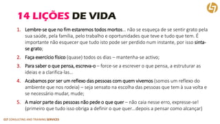 CLT CONSULTING AND TRAINING SERVICES 
14 LIÇÕES DE VIDA 
1.Lembre-se que no fim estaremos todos mortos… não se esqueça de se sentir grato pela sua saúde, pela família, pelo trabalho e oportunidades que teve e tudo que tem. É importante não esquecer que tudo isto pode ser perdido num instante, por isso sinta- se grato; 
2.Faça exercício físico(quase) todos os dias –mantenha-se activo; 
3.Para saber o que pensa, escreva-o–force-se a escrever o que pensa, a estruturar as ideias e a clarifica-las… 
4.Acabamos por ser um reflexo das pessoas com quem vivemos (somos um reflexo do ambiente que nos rodeia) –seja sensato na escolha das pessoas que tem à sua volta e se necessário mudar, mude; 
5.A maior parte das pessoas não pede o que quer –não caia nesse erro, expresse-se! (primeiro que tudo isso obriga a definir o que quer…depois a pensar como alcançar)  