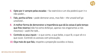 CLT CONSULTING AND TRAINING SERVICES 
6.Opte por ir sempre pelas escadas –faz exercício e um dia poderá quer ir e não poder… 
7.Fale, ponha cá fora –pode demorar anos, mas fale –theunsaidwillgounsolved… 
8.A melhor forma de demonstrar a importância que dá às coisas é pelo tempo que lhes reserva (não há como disfarçar, apenas nos enganamos a nós mesmos) –walkthetalk… 
9.Controle os seus inputs–o que come, o que bebe, o que lê, o que vê e o que ouve. Controle os acessos com precaução; 
10.Oiça mais do que fala, respeite a proporção ouvidos vsboca;  