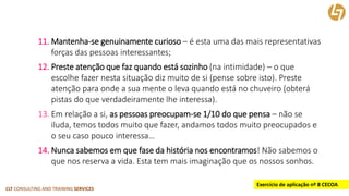 CLT CONSULTING AND TRAINING SERVICES 
11.Mantenha-se genuinamente curioso–é esta uma das mais representativas forças das pessoas interessantes; 
12.Preste atenção que faz quando está sozinho(na intimidade) –o que escolhe fazer nesta situação diz muito de si (pense sobre isto). Preste atenção para onde a sua mente o leva quando está no chuveiro (obterá pistas do que verdadeiramente lhe interessa). 
13.Em relação a si, as pessoas preocupam-se 1/10 do que pensa –não se iluda, temos todos muito que fazer, andamos todos muito preocupados e o seu caso pouco interessa… 
14.Nunca sabemos em que fase da história nos encontramos! Não sabemos o que nos reserva a vida. Esta tem mais imaginação que os nossos sonhos. 
Exercício de aplicação nº 8 CECOA  