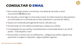 CLT CONSULTING AND TRAINING SERVICES 
CONSULTAR O EMAIL 
Para muitos pode parecer uma heresia, mas deixe de consultar o emailnos primeiros 90 min do dia; 
Ao consultar o email logo no início está a entrar no modo reactivo(e não proactivo – um emailpode ser o suficiente para o fazer abandonar a sua lista de ToDo’s); 
Estará a ser conduzido pela agenda de outros, não pela sua! 
O emailpode ser mais aditivo (viciante) que o tabaco ou o álcool; 
A investigação diz que verificar constantemente o email pode baixar o seu IQ 10 pontos –está disposto a isto? 
Procure fazer o mesmo com os telefonemas… delegue essa tarefa a alguém que possa fazer a triagem e responder a alguns pedidos urgentes…  