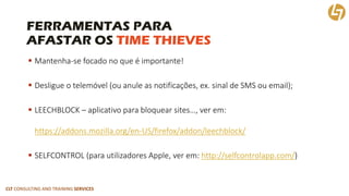 CLT CONSULTING AND TRAINING SERVICES 
FERRAMENTAS PARAAFASTAR OS TIME THIEVES 
Mantenha-se focado no que é importante! 
Desligue o telemóvel (ou anule as notificações, ex. sinal de SMS ou email); 
LEECHBLOCK –aplicativo para bloquear sites…, ver em: https://addons.mozilla.org/en-US/firefox/addon/leechblock/ 
SELFCONTROL (para utilizadores Apple, ver em: http://selfcontrolapp.com/)  
