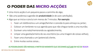 CLT CONSULTING AND TRAINING SERVICES 
O PODER DAS MICRO ACÇÕES 
Uma micro acçãoé um pequeno passo a caminho de algo; 
São uma poderosa sugestão de produtividade(e de auto satisfação); 
Algo que se inicia e conclui em menos de 7 minutos. Por exemplo: 
1.Fazer um telefonema a um amigo/familiar e convida-lo para almoço ou jantar; 
2.Colocar um lembrete na sua agenda para que não chegue tarde a uma reunião; 
3.Escrever uma nota/memorando ou agradecimento; 
4.Limpar uma gaveta/armário do seu escritório (ou uma triagem de coisas velhas); 
5.Fazer uma chamada a um (potencial) cliente, 
6.Entre muitas outras coisas… 
AS POSSIBILIDADES SÃO IMENSAS A PARTIR DO MOMENTO QUE DECIDIMOS ACTUAREM VEZ DE REAGIR  